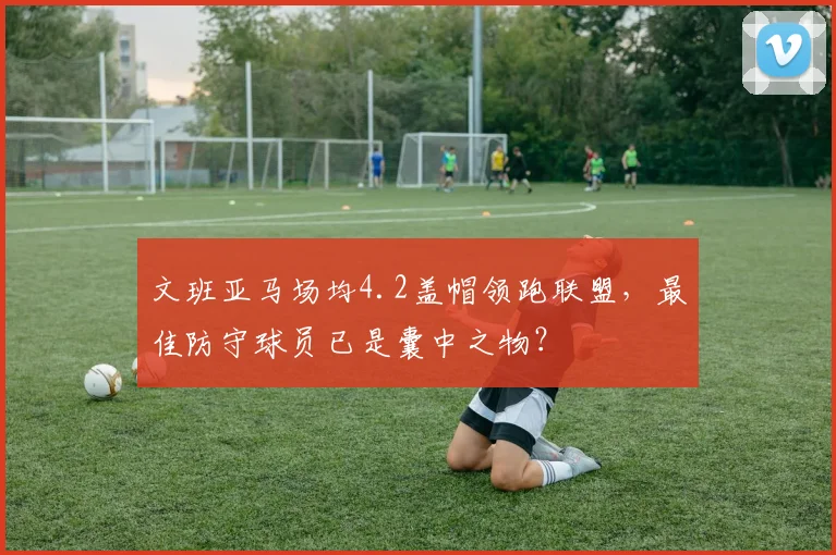 文班亚马场均4.2盖帽领跑联盟，最佳防守球员已是囊中之物？