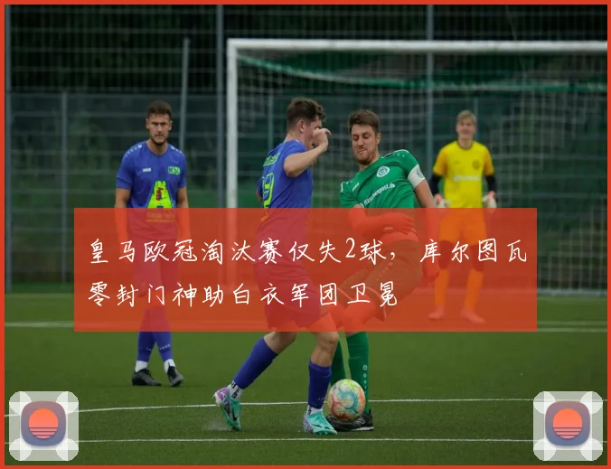 皇马欧冠淘汰赛仅失2球，库尔图瓦零封门神助白衣军团卫冕