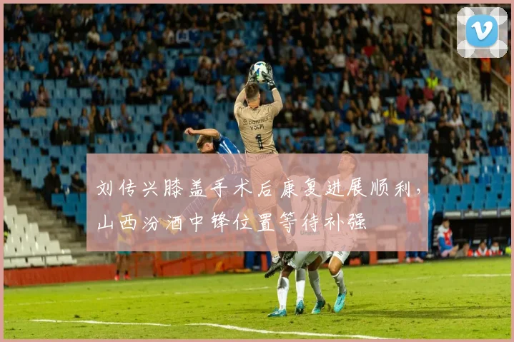 刘传兴膝盖手术后康复进展顺利，山西汾酒中锋位置等待补强