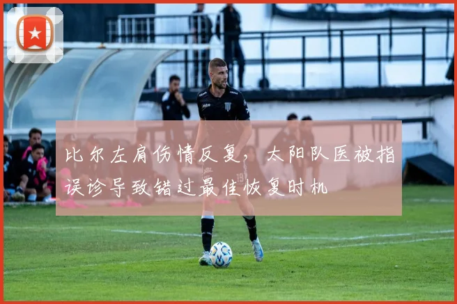 比尔左肩伤情反复，太阳队医被指误诊导致错过最佳恢复时机