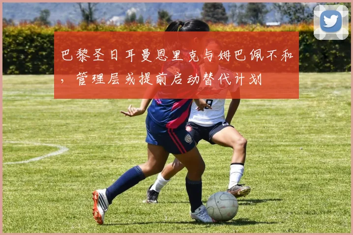 巴黎圣日耳曼恩里克与姆巴佩不和，管理层或提前启动替代计划