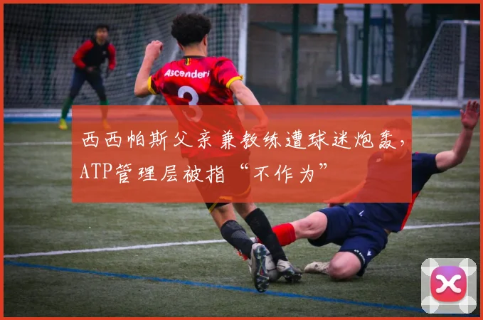 西西帕斯父亲兼教练遭球迷炮轰，ATP管理层被指“不作为”
